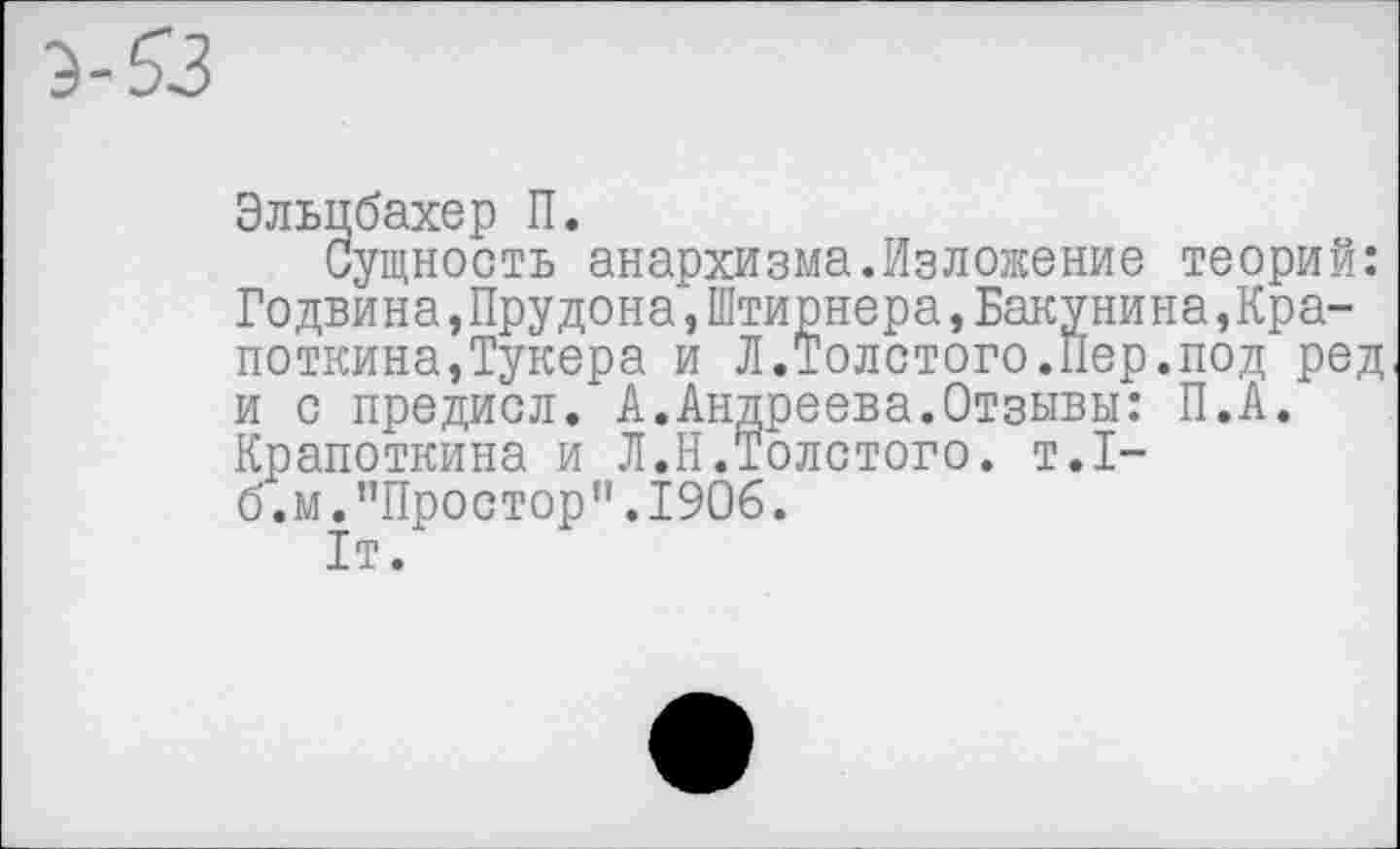 ﻿Эльцбахер П.
Сущность анархизма.Изложение теорий: Годвина,Прудона,Штирнера,Бакунина,Кра-поткина,Тукера и Л.Толстого.Пер.под ред и с предисл. А.Андреева.Отзывы: П.А. Крапоткина и Л.Н.Толстого, т.1-б.м."Простор".1906.
1т.